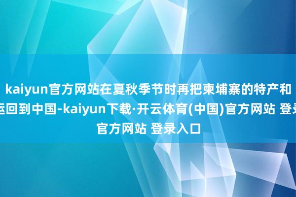 kaiyun官方网站在夏秋季节时再把柬埔寨的特产和商品运回到中国-kaiyun下载·开云体育(中国)官方网站 登录入口