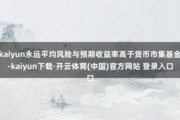 kaiyun永远平均风险与预期收益率高于货币市集基金-kaiyun下载·开云体育(中国)官方网站 登录入口