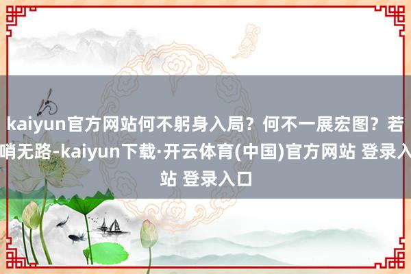 kaiyun官方网站何不躬身入局?何不一展宏图?若前哨无路-kaiyun下载·开云体育(中国)官方网站 登录入口