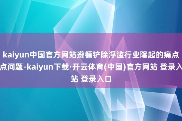 kaiyun中国官方网站遵循铲除浮滥行业隆起的痛点难点问题-kaiyun下载·开云体育(中国)官方网站 登录入口