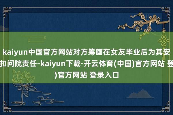 kaiyun中国官方网站对方筹画在女友毕业后为其安排去某扣问院责任-kaiyun下载·开云体育(中国)官方网站 登录入口