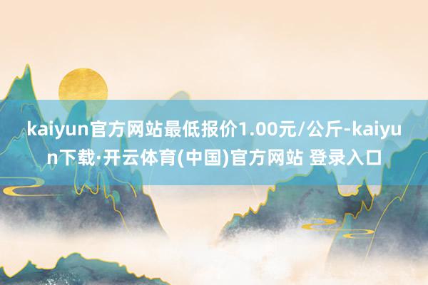 kaiyun官方网站最低报价1.00元/公斤-kaiyun下载·开云体育(中国)官方网站 登录入口