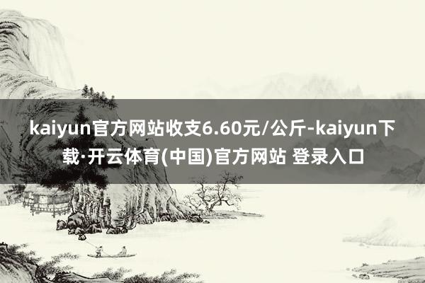 kaiyun官方网站收支6.60元/公斤-kaiyun下载·开云体育(中国)官方网站 登录入口