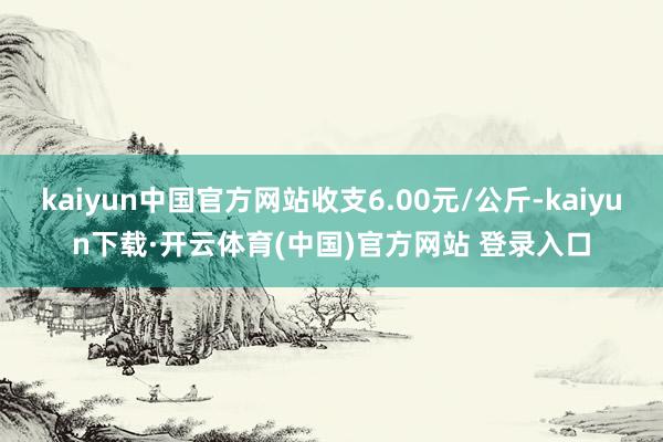 kaiyun中国官方网站收支6.00元/公斤-kaiyun下载·开云体育(中国)官方网站 登录入口