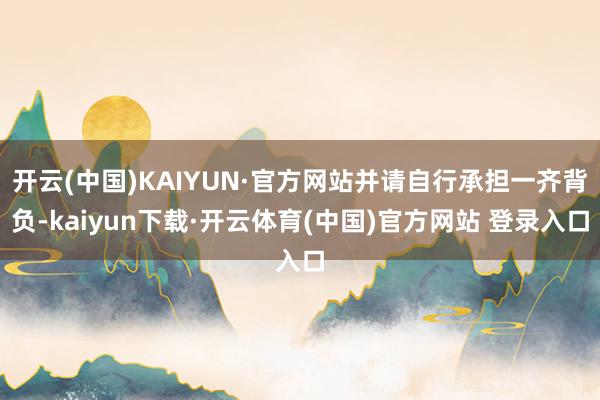 开云(中国)KAIYUN·官方网站并请自行承担一齐背负-kaiyun下载·开云体育(中国)官方网站 登录入口