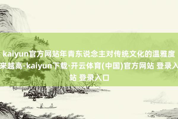 kaiyun官方网站年青东说念主对传统文化的温雅度越来越高-kaiyun下载·开云体育(中国)官方网站 登录入口