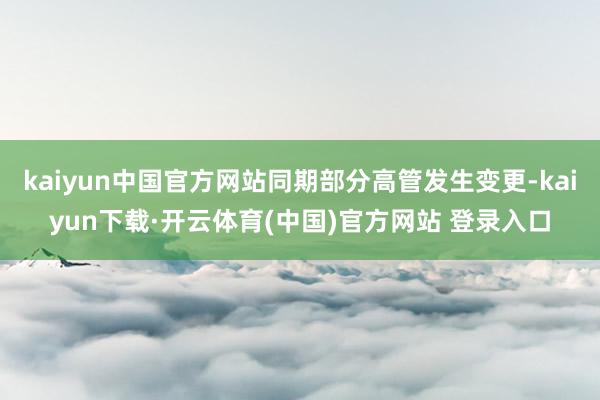 kaiyun中国官方网站同期部分高管发生变更-kaiyun下载·开云体育(中国)官方网站 登录入口