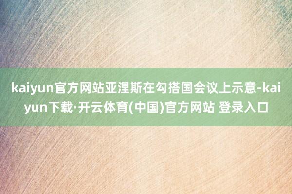 kaiyun官方网站亚涅斯在勾搭国会议上示意-kaiyun下载·开云体育(中国)官方网站 登录入口