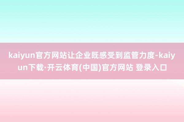 kaiyun官方网站让企业既感受到监管力度-kaiyun下载·开云体育(中国)官方网站 登录入口