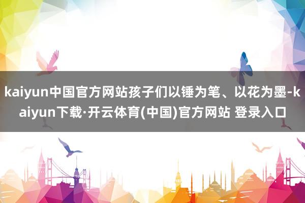 kaiyun中国官方网站孩子们以锤为笔、以花为墨-kaiyun下载·开云体育(中国)官方网站 登录入口