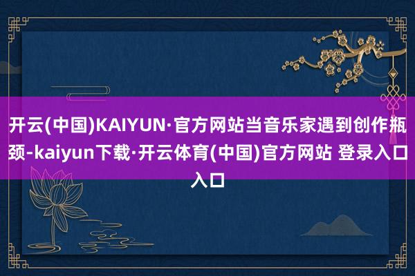 开云(中国)KAIYUN·官方网站当音乐家遇到创作瓶颈-kaiyun下载·开云体育(中国)官方网站 登录入口