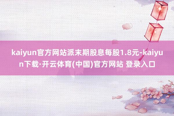 kaiyun官方网站派末期股息每股1.8元-kaiyun下载·开云体育(中国)官方网站 登录入口