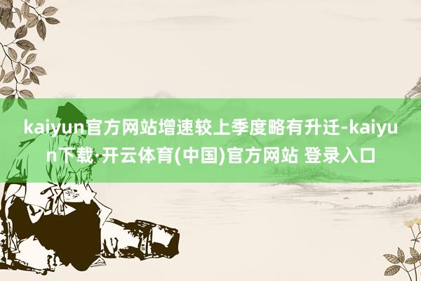kaiyun官方网站增速较上季度略有升迁-kaiyun下载·开云体育(中国)官方网站 登录入口