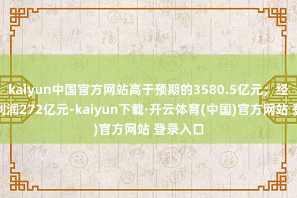 kaiyun中国官方网站高于预期的3580.5亿元；经改换净利润272亿元-kaiyun下载·开云体育(中国)官方网站 登录入口