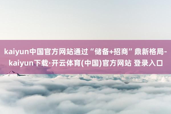 kaiyun中国官方网站通过“储备+招商”鼎新格局-kaiyun下载·开云体育(中国)官方网站 登录入口