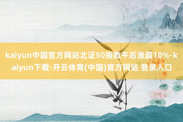 kaiyun中国官方网站北证50指数午后涨超10%-kaiyun下载·开云体育(中国)官方网站 登录入口