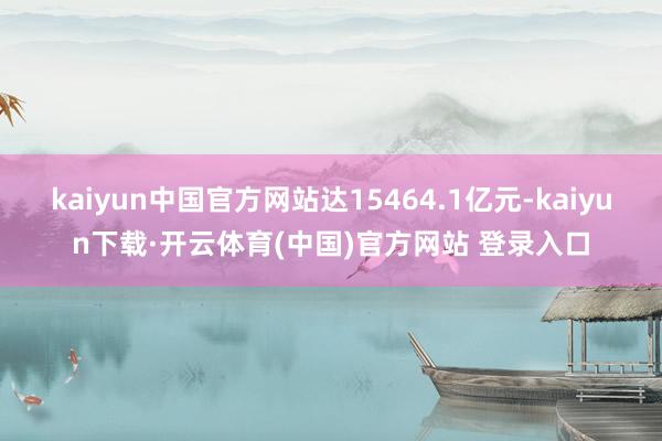 kaiyun中国官方网站达15464.1亿元-kaiyun下载·开云体育(中国)官方网站 登录入口
