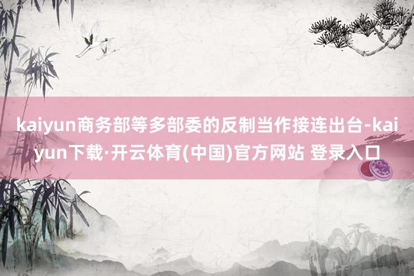 kaiyun商务部等多部委的反制当作接连出台-kaiyun下载·开云体育(中国)官方网站 登录入口