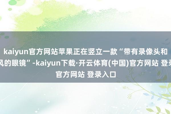 kaiyun官方网站苹果正在竖立一款“带有录像头和麦克风的眼镜”-kaiyun下载·开云体育(中国)官方网站 登录入口
