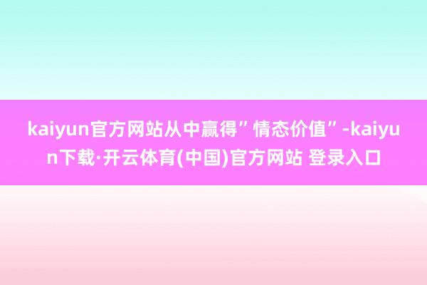kaiyun官方网站从中赢得”情态价值”-kaiyun下载·开云体育(中国)官方网站 登录入口