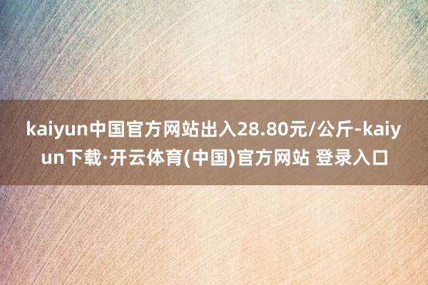 kaiyun中国官方网站出入28.80元/公斤-kaiyun下载·开云体育(中国)官方网站 登录入口
