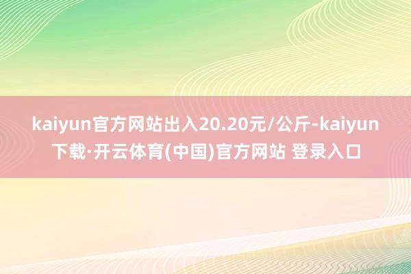 kaiyun官方网站出入20.20元/公斤-kaiyun下载·开云体育(中国)官方网站 登录入口