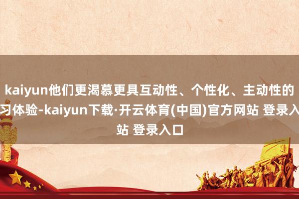 kaiyun他们更渴慕更具互动性、个性化、主动性的学习体验-kaiyun下载·开云体育(中国)官方网站 登录入口