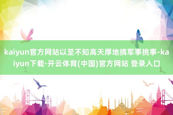 kaiyun官方网站以至不知高天厚地搞军事挑事-kaiyun下载·开云体育(中国)官方网站 登录入口