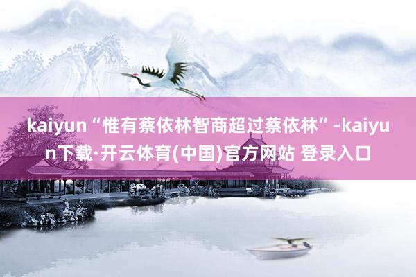 kaiyun“惟有蔡依林智商超过蔡依林”-kaiyun下载·开云体育(中国)官方网站 登录入口