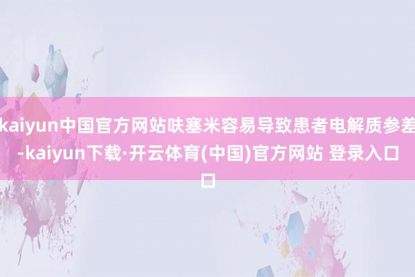 kaiyun中国官方网站呋塞米容易导致患者电解质参差-kaiyun下载·开云体育(中国)官方网站 登录入口