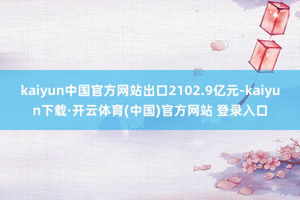 kaiyun中国官方网站出口2102.9亿元-kaiyun下载·开云体育(中国)官方网站 登录入口