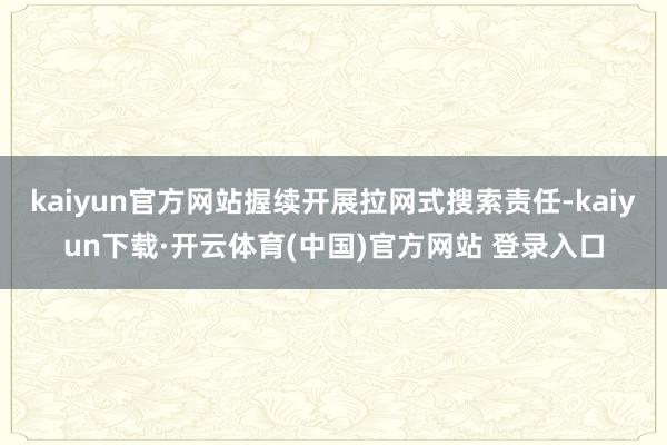 kaiyun官方网站握续开展拉网式搜索责任-kaiyun下载·开云体育(中国)官方网站 登录入口