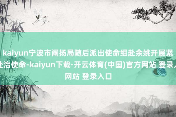kaiyun宁波市阐扬局随后派出使命组赴余姚开展紧迫处治使命-kaiyun下载·开云体育(中国)官方网站 登录入口