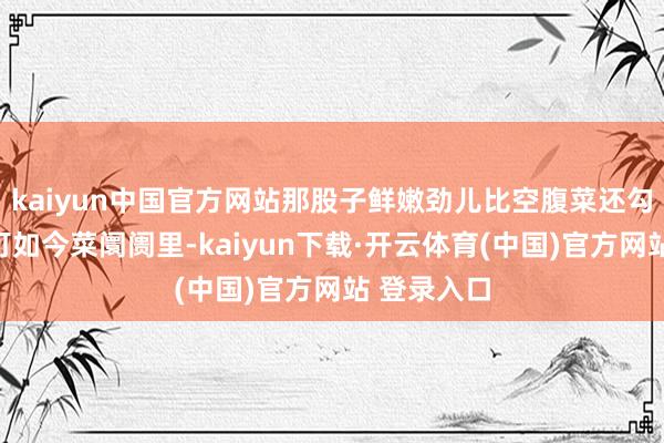 kaiyun中国官方网站那股子鲜嫩劲儿比空腹菜还勾东谈主！可如今菜阛阓里-kaiyun下载·开云体育(中国)官方网站 登录入口