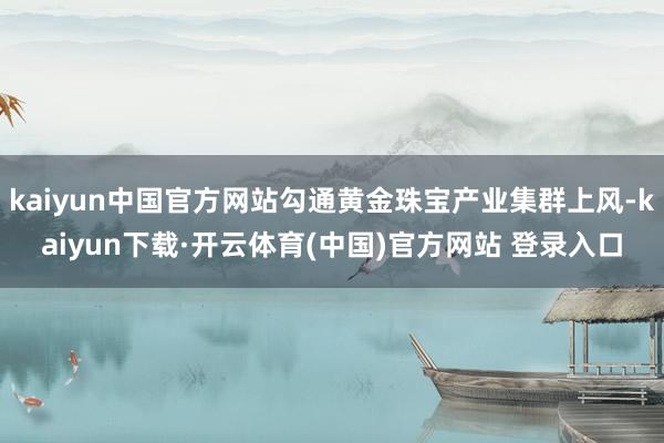 kaiyun中国官方网站勾通黄金珠宝产业集群上风-kaiyun下载·开云体育(中国)官方网站 登录入口