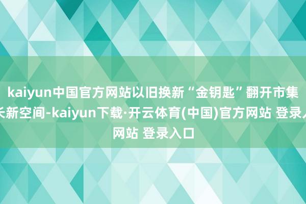 kaiyun中国官方网站以旧换新“金钥匙”翻开市集增长新空间-kaiyun下载·开云体育(中国)官方网站 登录入口