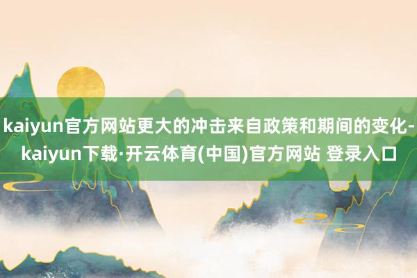 kaiyun官方网站更大的冲击来自政策和期间的变化-kaiyun下载·开云体育(中国)官方网站 登录入口