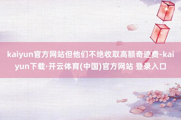 kaiyun官方网站但他们不绝收取高额奇迹费-kaiyun下载·开云体育(中国)官方网站 登录入口