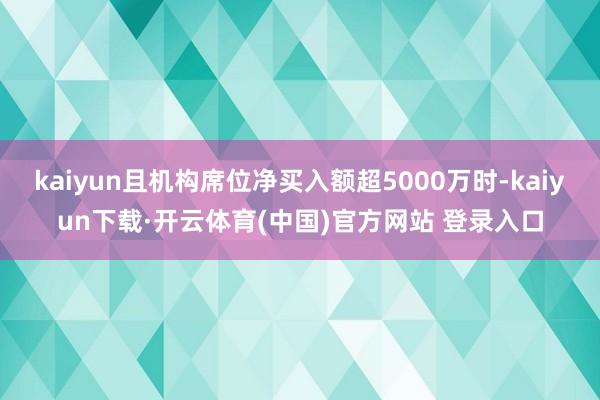 kaiyun且机构席位净买入额超5000万时-kaiyun下载·开云体育(中国)官方网站 登录入口