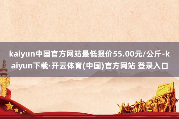 kaiyun中国官方网站最低报价55.00元/公斤-kaiyun下载·开云体育(中国)官方网站 登录入口