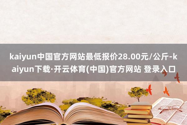 kaiyun中国官方网站最低报价28.00元/公斤-kaiyun下载·开云体育(中国)官方网站 登录入口