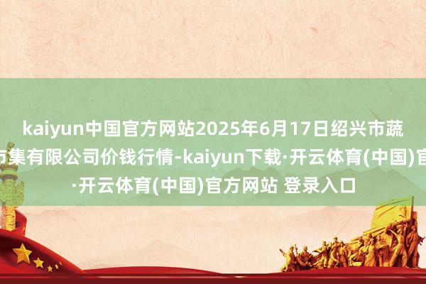 kaiyun中国官方网站2025年6月17日绍兴市蔬菜果品批发来往市集有限公司价钱行情-kaiyun下载·开云体育(中国)官方网站 登录入口