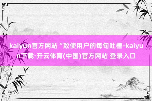 kaiyun官方网站“致使用户的每句吐槽-kaiyun下载·开云体育(中国)官方网站 登录入口