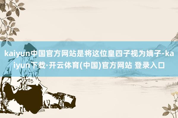 kaiyun中国官方网站是将这位皇四子视为嫡子-kaiyun下载·开云体育(中国)官方网站 登录入口