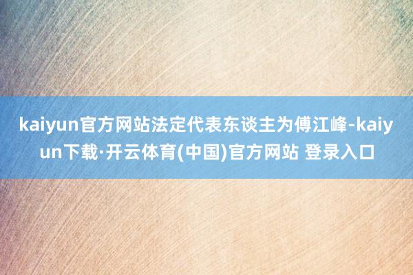 kaiyun官方网站法定代表东谈主为傅江峰-kaiyun下载·开云体育(中国)官方网站 登录入口
