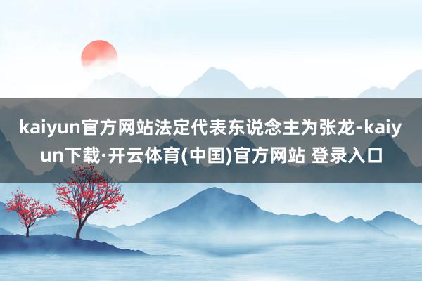 kaiyun官方网站法定代表东说念主为张龙-kaiyun下载·开云体育(中国)官方网站 登录入口