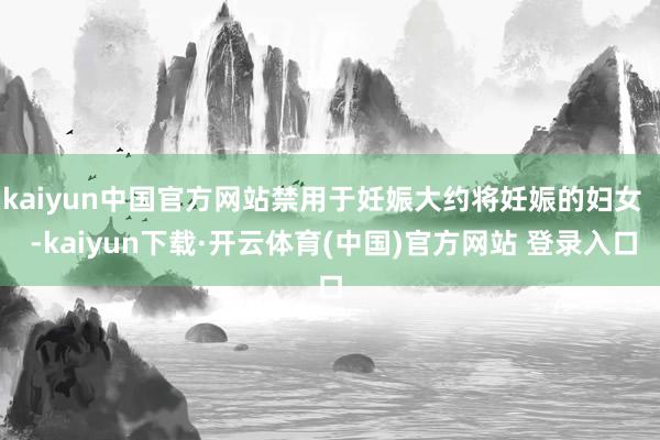 kaiyun中国官方网站禁用于妊娠大约将妊娠的妇女 -kaiyun下载·开云体育(中国)官方网站 登录入口