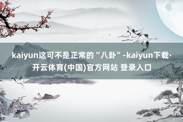 kaiyun这可不是正常的“八卦”-kaiyun下载·开云体育(中国)官方网站 登录入口