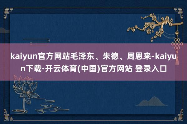 kaiyun官方网站毛泽东、朱德、周恩来-kaiyun下载·开云体育(中国)官方网站 登录入口