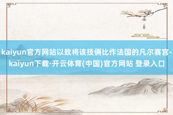 kaiyun官方网站以致将该技俩比作法国的凡尔赛宫-kaiyun下载·开云体育(中国)官方网站 登录入口